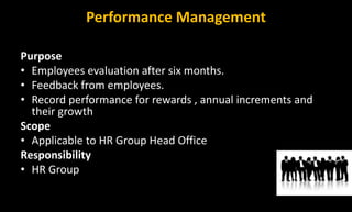 Performance Management
Purpose
• Employees evaluation after six months.
• Feedback from employees.
• Record performance for rewards , annual increments and
their growth
Scope
• Applicable to HR Group Head Office
Responsibility
• HR Group
 
