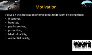 Motivation
Focus on the motivation of employees to do work by giving them
• incentives,
• bonuses,
• pay incentives,
• promotion,
• Medical facility,
• residential facility,
• fair well,
• annual dinners and much more.
 