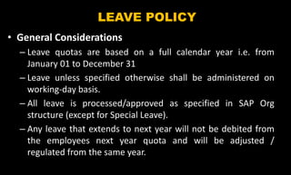 LEAVE POLICY
• General Considerations
– Leave quotas are based on a full calendar year i.e. from
January 01 to December 31
– Leave unless specified otherwise shall be administered on
working-day basis.
– All leave is processed/approved as specified in SAP Org
structure (except for Special Leave).
– Any leave that extends to next year will not be debited from
the employees next year quota and will be adjusted /
regulated from the same year.
 