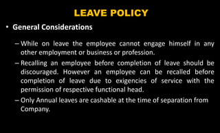 LEAVE POLICY
• General Considerations
– While on leave the employee cannot engage himself in any
other employment or business or profession.
– Recalling an employee before completion of leave should be
discouraged. However an employee can be recalled before
completion of leave due to exigencies of service with the
permission of respective functional head.
– Only Annual leaves are cashable at the time of separation from
Company.
 