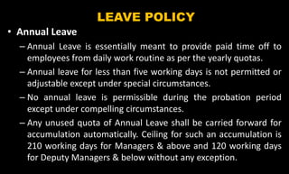 LEAVE POLICY
• Annual Leave
– Annual Leave is essentially meant to provide paid time off to
employees from daily work routine as per the yearly quotas.
– Annual leave for less than five working days is not permitted or
adjustable except under special circumstances.
– No annual leave is permissible during the probation period
except under compelling circumstances.
– Any unused quota of Annual Leave shall be carried forward for
accumulation automatically. Ceiling for such an accumulation is
210 working days for Managers & above and 120 working days
for Deputy Managers & below without any exception.
 