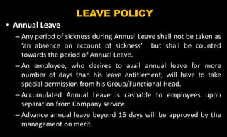 LEAVE POLICY
• Annual Leave
– Any period of sickness during Annual Leave shall not be taken as
‘an absence on account of sickness’ but shall be counted
towards the period of Annual Leave.
– An employee, who desires to avail annual leave for more
number of days than his leave entitlement, will have to take
special permission from his Group/Functional Head.
– Accumulated Annual Leave is cashable to employees upon
separation from Company service.
– Advance annual leave beyond 15 days will be approved by the
management on merit.
 