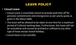 LEAVE POLICY
• Casual Leave
– Casual Leave is essentially meant to provide paid time off for
personal commitments and emergencies as per yearly quota as
given in the above table.
– The leave will be allowed to be taken at one time for a maximum
period of 3 (three) working days. Furthermore, this leave will not
be cumulative and cannot be prefixed or suffixed to any other
type of leave except closed holidays.
– Casual leave is not cashable.
 
