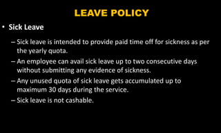 LEAVE POLICY
• Sick Leave
– Sick leave is intended to provide paid time off for sickness as per
the yearly quota.
– An employee can avail sick leave up to two consecutive days
without submitting any evidence of sickness.
– Any unused quota of sick leave gets accumulated up to
maximum 30 days during the service.
– Sick leave is not cashable.
 