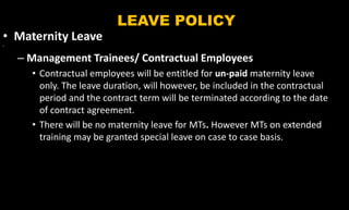 LEAVE POLICY
• Maternity Leave
•
– Management Trainees/ Contractual Employees
• Contractual employees will be entitled for un-paid maternity leave
only. The leave duration, will however, be included in the contractual
period and the contract term will be terminated according to the date
of contract agreement.
• There will be no maternity leave for MTs. However MTs on extended
training may be granted special leave on case to case basis.
 