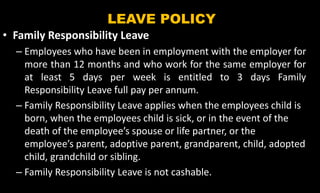 LEAVE POLICY
• Family Responsibility Leave
– Employees who have been in employment with the employer for
more than 12 months and who work for the same employer for
at least 5 days per week is entitled to 3 days Family
Responsibility Leave full pay per annum.
– Family Responsibility Leave applies when the employees child is
born, when the employees child is sick, or in the event of the
death of the employee’s spouse or life partner, or the
employee’s parent, adoptive parent, grandparent, child, adopted
child, grandchild or sibling.
– Family Responsibility Leave is not cashable.
 