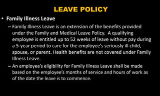LEAVE POLICY
• Family Illness Leave
– Family Illness Leave is an extension of the benefits provided
under the Family and Medical Leave Policy. A qualifying
employee is entitled up to 52 weeks of leave without pay during
a 5-year period to care for the employee’s seriously ill child,
spouse, or parent. Health benefits are not covered under Family
Illness Leave.
– An employee’s eligibility for Family Illness Leave shall be made
based on the employee’s months of service and hours of work as
of the date the leave is to commence.
 