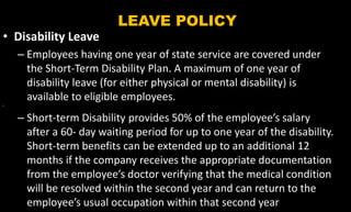 LEAVE POLICY
• Disability Leave
– Employees having one year of state service are covered under
the Short-Term Disability Plan. A maximum of one year of
disability leave (for either physical or mental disability) is
available to eligible employees.
•
– Short-term Disability provides 50% of the employee’s salary
after a 60- day waiting period for up to one year of the disability.
Short-term benefits can be extended up to an additional 12
months if the company receives the appropriate documentation
from the employee’s doctor verifying that the medical condition
will be resolved within the second year and can return to the
employee’s usual occupation within that second year
 