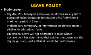 LEAVE POLICY
• Study Leave
– Regular, MTs, Managers and above employees are eligible to
pursuit of higher education for Masters / MS / MPhil for a
maximum period of 2 years.
– Probationary, temporary, or intermittent employees are not
eligible for educational leave.
– Educational Leave will not be granted in cases where
management has determined that neither the course, nor the
degree pursued, is of sufficient benefit to the Company.
 