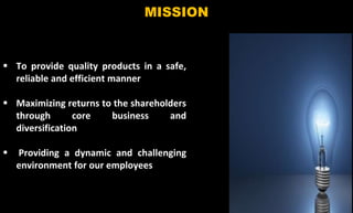 6
MISSION
 To provide quality products in a safe,
reliable and efficient manner
 Maximizing returns to the shareholders
through core business and
diversification
 Providing a dynamic and challenging
environment for our employees
 