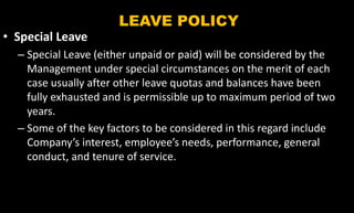 LEAVE POLICY
• Special Leave
– Special Leave (either unpaid or paid) will be considered by the
Management under special circumstances on the merit of each
case usually after other leave quotas and balances have been
fully exhausted and is permissible up to maximum period of two
years.
– Some of the key factors to be considered in this regard include
Company’s interest, employee’s needs, performance, general
conduct, and tenure of service.
 