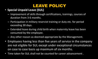 LEAVE POLICY
• Special Unpaid Leave (SUL)
– Improvement of skills through certifications, trainings, courses of
duration from 3-6 months.
– Participation in military reservist training or duty etc. for period
exceeding 30 days.
– Extended leave during child birth when maternity leave has been
consumed by the employee.
– Any other reason as deemed appropriate by the Management.
• Employees having less than five years of service in the company
are not eligible for SUL except under exceptional circumstances
on case to case basis up maximum of six months.
• Time taken for SUL shall not be counted for career advancement .
 