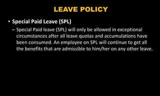 LEAVE POLICY
• Special Paid Leave (SPL)
– Special Paid leave (SPL) will only be allowed in exceptional
circumstances after all leave quotas and accumulations have
been consumed. An employee on SPL will continue to get all
the benefits that are admissible to him/her on any other leave.
 