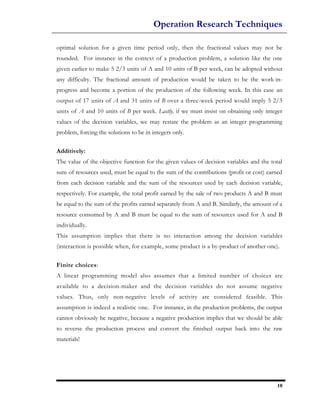 Operation Research Techniques

optimal solution for a given time period only, then the fractional values may not be
rounded. For instance in the context of a production problem, a solution like the one
given earlier to make 5 2/3 units of A and 10 units of B per week, can be adopted without
any difficulty. The fractional amount of production would be taken to be the work-in-
progress and become a portion of the production of the following week. In this case an
output of 17 units of A and 31 units of B over a three-week period would imply 5 2/3
units of A and 10 units of B per week. Lastly, if we must insist on obtaining only integer
values of the decision variables, we may restate the problem as an integer programming
problem, forcing the solutions to be in integers only.

Additively:
The value of the objective function for the given values of decision variables and the total
sum of resources used, must be equal to the sum of the contributions (profit or cost) earned
from each decision variable and the sum of the resources used by each decision variable,
respectively. For example, the total profit earned by the sale of two products A and B must
be equal to the sum of the profits earned separately from A and B. Similarly, the amount of a
resource consumed by A and B must be equal to the sum of resources used for A and B
individually.
This assumption implies that there is no interaction among the decision variables
(interaction is possible when, for example, some product is a by-product of another one).

Finite choices:
A linear programming model also assumes that a limited number of choices are
available to a decision-maker and the decision variables do not assume negative
values. Thus, only non-negative levels of activity are considered feasible. This
assumption is indeed a realistic one. For instance, in the production problems, the output
cannot obviously be negative, because a negative production implies that we should be able
to reverse the production process and convert the finished output back into the raw
materials!




                                                                                          10
 