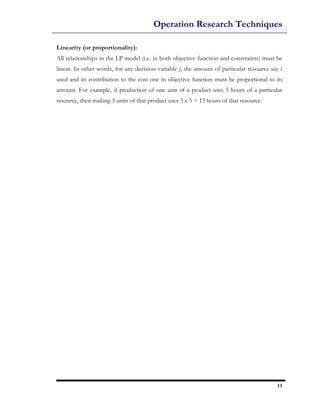 Operation Research Techniques

Linearity (or proportionality):
All relationships in the LP model (i.e. in both objective function and constraints) must be
linear. In other words, for any decision variable j, the amount of particular resource say i
used and its contribution to the cost one in objective function must be proportional to its
amount. For example, if production of one unit of a product uses 5 hours of a particular
resource, then making 3 units of that product uses 3 x 5 = 15 hours of that resource.




                                                                                          11
 