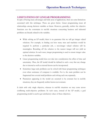 Operation Research Techniques


LIMITATIONS OF LINEAR PROGRAMMING
In spite of having many advantages and wide areas of applications, there arc some limitations
associated with this technique. These are given below. Linear programming treats all
relationships among decision variables as linear. However, generally, neither the objective
functions nor the constraints in real-life situations concerning business and industrial
problems are linearly related to the variables.


    •   While solving an LP model, there is no guarantee that we will get integer valued
        solutions. For example, in finding out how many men and machines would be
        required lo perform a particular job, a non-integer valued solution will be
        meaningless. Rounding off the solution to the nearest integer will not yield an
        optimal solution. In such cases, integer programming is used to ensure integer value
        to the decision variables.
    •   Linear programming model does not take into consideration the effect of time and
        uncertainty. Thus, the LP model should be defined in such a way that any change
        due to internal as well as external factors can be incorporated.
    •   Sometimes large-scale problems can be solved with linear programming techniques
        even when assistance of computer is available. For it, the main problem can be
        fragmented into several small problems and solving each one separately.
    •   Parameters appearing in the model are assumed to be constant but in real-life
        situations, they are frequently neither known nor constant.

It deals with only single objective, whereas in real-life situations we may come across
conflicting multi-objective problems. In such cases, instead of the LP model, a goal
programming model is used to get satisfactory values of these objectives.




                                                                                          12
 