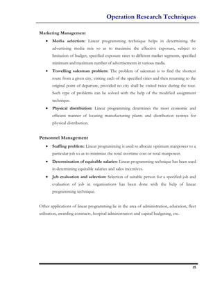 Operation Research Techniques

Marketing Management
   •   Media selection: Linear programming technique helps in determining the
       advertising media mix so as to maximise the effective exposure, subject to
       limitation of budget, specified exposure rates to different market segments, specified
       minimum and maximum number of advertisements in various media.
   •   Travelling salesman problem: The problem of salesman is to find the shortest
       route from a given city, visiting each of the specified cities and then returning to the
       original point of departure, provided no city shall be visited twice during the tour.
       Such type of problems can be solved with the help of the modified assignment
       technique.
   •   Physical distribution: Linear programming determines the most economic and
       efficient manner of locating manufacturing plants and distribution centres for
       physical distribution.


Personnel Management
   •   Staffing problem: Linear programming is used to allocate optimum manpower to a
       particular job so as to minimise the total overtime cost or total manpower.
   •   Determination of equitable salaries: Linear programming technique has been used
       in determining equitable salaries and sales incentives.
   •   Job evaluation and selection: Selection of suitable person for a specified job and
       evaluation of job in organisations has been done with the help of linear
       programming technique.


Other applications of linear programming lie in the area of administration, education, fleet
utilisation, awarding contracts, hospital administration and capital budgeting, etc.




                                                                                            15
 