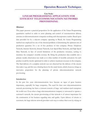 Operation Research Techniques

                                        Case Study:
       LINEAR PROGRAMMING APPLICATION FOR
     EFFICIENT TELECOMMUNICATION NETWORKS
                  PROVISIONING

Abstract
This paper presents a practical proposition for the application of the Linear Programming
quantitative method in order to assist planning and control of customercircuit delivery
activities in telecommunications companies working with thecorporative market. Based upon
data provided for by a telecom company operating in Brazil, the Linear Programming
method was employed for one of the classical problems of determining the optimum mix of
production quantities for a set of five products of that company: Private Telephone
Network, Internet Network, Intranet Network, Low Speed Data Network, and High Speed
Data Network, in face of several limitations of the productive resources, seeking to
maximize the company’s monthly revenue. By fitting the production data available into a
primary model, observation was made as to what number of monthly activations for each
product would be mostly optimized in order to achieve maximum revenues in the company.
The final delivery of a complete network was not observed but the delivery of the circuits
that make it up, and this was a limiting factor for the study herein, which, however, brings an
innovative proposition for the planning of private telecommunications network
provisioning.


Introduction
In the past few years telecommunications have become an input of great business
importance, especially for large companies. The need for their own telecommunications
network provisioning has been a constant concern of large- and medium-sized enterprises
the world over. Even when a large telecommunications company is outsourced to operate a
customer’s network, the circuits provisioning of that network is of utmost importance for
the continuation of the business regarding time and quality. Upon delivery of circuits to
customers, the large telecom network providers seek ways to reduce their costs by relying on




                                                                                            16
 