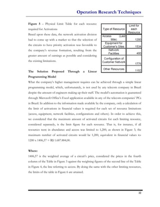 Operation Research Techniques

Figure 5 – Physical Limit Table for each resource
required for Activations
Based upon these data, the network activation division
had to come up with a marker so that the selection of
the circuits to have priority activation was favorable to
the company’s revenue formation, resulting from the
greater amount of earnings as possible and considering
the existing limitations.


The    Solution     Proposed       Through      a   Linear
Programming Model
What the company’s higher management requires can be achieved through a simple linear
programming model, which, unfortunately, is not used by any telecom company in Brazil
despite the amount of engineers making up their staff. The model’s automation is guaranteed
through Microsoft Office’s Excel application available in any of the telecom companies’ PCs
in Brazil. In addition to the information made available by the company, only a calculation of
the limit of activations in financial values is required for each set of resource limitations
(access, equipment, network facilities, configurations and others). In order to achieve this,
we considered that the maximum amount of activated circuits for each limiting resource,
considered separately, is the limit figure for each resource. That is, for instance, if all
resources were in abundance and access was limited to 1,200, as shown in Figure 3, the
maximum number of activated circuits would be 1,200, equivalent in financial values to:
1200 x 1406,57 = R$ 1.687.884,00.


Where:
1406,57 is the weighted average of a circuit’s price, considered the prices in the fourth
column of the Table in Figure 3 against the weighting figures of the second line of the Table
in Figure 4, the line referring to access. By doing the same with the other limiting resources,
the limits of the table in Figure 6 are attained.




                                                                                            22
 