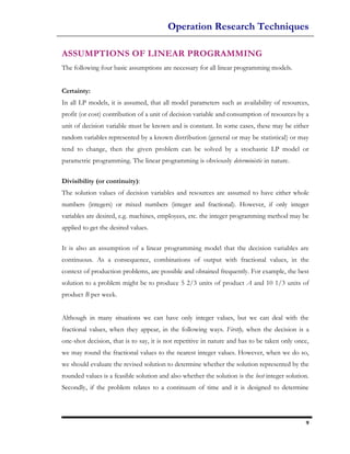Operation Research Techniques

ASSUMPTIONS OF LINEAR PROGRAMMING
The following four basic assumptions are necessary for all linear programming models.


Certainty:
In all LP models, it is assumed, that all model parameters such as availability of resources,
profit (or cost) contribution of a unit of decision variable and consumption of resources by a
unit of decision variable must be known and is constant. In some cases, these may be either
random variables represented by a known distribution (general or may be statistical) or may
tend to change, then the given problem can be solved by a stochastic LP model or
parametric programming. The linear programming is obviously deterministic in nature.

Divisibility (or continuity):
The solution values of decision variables and resources are assumed to have either whole
numbers (integers) or mixed numbers (integer and fractional). However, if only integer
variables are desired, e.g. machines, employees, etc. the integer programming method may be
applied to get the desired values.

It is also an assumption of a linear programming model that the decision variables are
continuous. As a consequence, combinations of output with fractional values, in the
context of production problems, are possible and obtained frequently. For example, the best
solution to a problem might be to produce 5 2/3 units of product A and 10 1/3 units of
product B per week.


Although in many situations we can have only integer values, but we can deal with the
fractional values, when they appear, in the following ways. Firstly, when the decision is a
one-shot decision, that is to say, it is not repetitive in nature and has to be taken only once,
we may round the fractional values to the nearest integer values. However, when we do so,
we should evaluate the revised solution to determine whether the solution represented by the
rounded values is a feasible solution and also whether the solution is the best integer solution.
Secondly, if the problem relates to a continuum of time and it is designed to determine




                                                                                               9
 