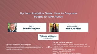Up Your Analytics Game: How to Empower
People to Take Action
Tom Davenport Naba Ahmed
With: Moderated by:
TO USE YOUR COMPUTER'S AUDIO:
When the webinar begins, you will be connected to audio
using your computer's microphone and speakers (VoIP). A
headset is recommended.
Webinar will begin:
11:00 am, PDT
TO USE YOUR TELEPHONE:
If you prefer to use your phone, you must select "Use
Telephone" after joining the webinar and call in using the
numbers below.
United States: +1 (914) 614-3221
Access Code: 862-291-455
Audio PIN: Shown after joining the webinar
--OR--
 