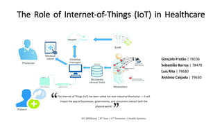 The Role of Internet-of-Things (IoT) in Healthcare
Gonçalo Frazão | 78136
Sebastião Barros | 78478
Luís Rita | 78680
António Calçada | 79630
IST	[MEBiom]	|	4th Year |	2nd Semester |	Health Systems
The	Internet	of	Things	(IoT) has	been	called	the	next	Industrial	Revolution	— it will	
impact the	way	all	businesses,	governments,	and	consumers	interact	with	the	
physical	world.
 