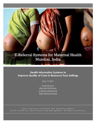  
 	
  
 	
  
 	
  
 	
  
 	
  
 	
  
 	
  
 	
  
 	
  
 	
  
 	
  
 	
  
 	
  
 	
  
 	
  
 	
  
 	
  
 	
  
 	
  
 	
  
        E-Referral Systems for Maternal Health
 	
  
 	
  
                    Mumbai, India	
  
 	
  
 	
  
 	
  

                        Health Information Systems to
               Improve Quality of Care in Resource Poor Settings

                                                                   May 13, 2011

                                                                   Presented by:
                                                             Rachel Koffman
                                                            Crystal Lawrence
                                                            Tseli Mohammed




                       S a n a 	
   | 	
   P a r t n e r s 	
   i n 	
   H e a l t h | 	
   M I T 	
   O p e n C o u r s e W a r e 	
  
H e l l e r 	
   S c h o o l 	
   f o r 	
   S o c i a l 	
   P o l i c y 	
   a n d 	
   M a n a g e m e n t , 	
   B r a n d e i s 	
   U n i v e r s i t y 	
  
 