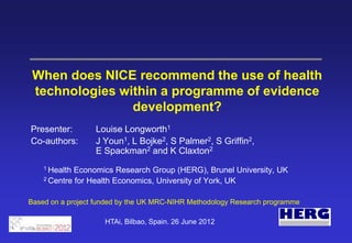 When does NICE recommend the use of health
 technologies within a programme of evidence
                development?
Presenter:        Louise Longworth1
Co-authors:       J Youn1, L Bojke2, S Palmer2, S Griffin2,
                  E Spackman2 and K Claxton2
    1 Health Economics Research Group (HERG), Brunel University, UK
    2 Centre for Health Economics, University of York, UK



Based on a project funded by the UK MRC-NIHR Methodology Research programme

                     HTAi, Bilbao, Spain. 26 June 2012
 