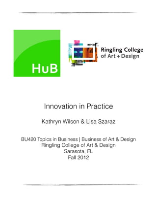 Innovation in Practice

         Kathryn Wilson & Lisa Szaraz


BU420 Topics in Business | Business of Art & Design
        Ringling College of Art & Design
                  Sarasota, FL
                   Fall 2012
 