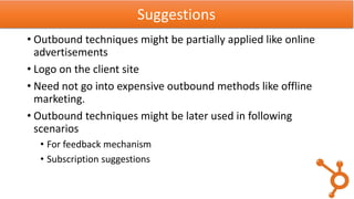 • Outbound techniques might be partially applied like online
advertisements
• Logo on the client site
• Need not go into expensive outbound methods like offline
marketing.
• Outbound techniques might be later used in following
scenarios
• For feedback mechanism
• Subscription suggestions
Suggestions
 