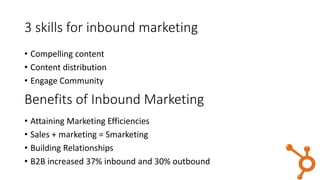 3 skills for inbound marketing
• Compelling content
• Content distribution
• Engage Community
• Attaining Marketing Efficiencies
• Sales + marketing = Smarketing
• Building Relationships
• B2B increased 37% inbound and 30% outbound
Benefits of Inbound Marketing
 