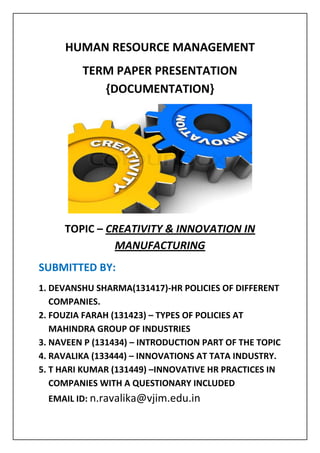 HUMAN RESOURCE MANAGEMENT
TERM PAPER PRESENTATION
{DOCUMENTATION}
TOPIC – CREATIVITY & INNOVATION IN
MANUFACTURING
SUBMITTED BY:
1. DEVANSHU SHARMA(131417)-HR POLICIES OF DIFFERENT
COMPANIES.
2. FOUZIA FARAH (131423) – TYPES OF POLICIES AT
MAHINDRA GROUP OF INDUSTRIES
3. NAVEEN P (131434) – INTRODUCTION PART OF THE TOPIC
4. RAVALIKA (133444) – INNOVATIONS AT TATA INDUSTRY.
5. T HARI KUMAR (131449) –INNOVATIVE HR PRACTICES IN
COMPANIES WITH A QUESTIONARY INCLUDED
EMAIL ID: n.ravalika@vjim.edu.in
 