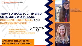 APRIL 11TH, 2023 AT 9:30 AM
PDT, 12:30 PM EDT, 5:30 PM GMT
HOW TO MAKE YOURHYBRID
OR REMOTE WORKPLACE
INCLUSIVE, EQUITABLE, AND
HARASSMENT-FREE
WITH ELIZABETH BILLE,
SENIOR VICE PRESIDENT
OF WORKPLACE CULTURE AT EVERFI
Stephanie Braswell
Webinar Coordinator,
Human ResourcesToday
 