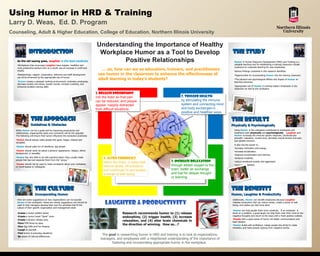 Using Humor in HRD & Training
Larry D. Weas, Ed. D. Program
Counseling, Adult & Higher Education, College of Education, Northern Illinois University

                                                                              Understanding the Importance of Healthy
              Introduction                                                     Workplace Humor as a Tool to Develop                                                  The Study
   As the old saying goes, laughter is the best medicine                              Positive Relationships                                                          Humor in Human Resource Development (HRD) and Training is a
   •Workplaces that encourage Laughter have happier, healthier and                                                                                                    valuable teaching tool for establishing a training classroom climate
                                                                                                                                                                      conducive to corporate learning for new employees.
   more productive workers and, as a result, see an increase in profit and
   results.                                                                      … so, how can we as educators, trainers, and practitioners                           Various findings contained in this research identifies:
   •Relationships, rapport, cooperation, influence and staff development       use humor in the classroom to enhance the effectiveness of                             •Opportunities for incorporating Humor into the training classroom.
   can all be enhanced by the appropriate use of humor.
                                                                               adult learning in today’s students?                                                    •The physical and psychological effects and impact of Humor on
   •Humor creates a pleasant working environment, motivates employees,                                                                                                learning outcomes.
   decrease anxiety and stress, boosts morale, increase creativity, and
   enhances problem-solving skills.                                                                                                                                   •Appropriate use of Humor in training today’s employees in the
                                                                                                                                                                      classroom as well as the workplace.

                                                                              1. Release endorphins
                                                                              into the brain so that pain                             2. Trigger health
                                                                              can be reduced, and people                              by stimulating the immune
                                                                              appear happily distracted                               system and connecting mind
                                                                              from difficult situations.                              and body exchanges in
                                                                                                                                      positive and healthier ways.

                The approach                                                                                                                                         The results
                Guidelines & Obstacles                                                                                                                               Physically & Psychologically
  While Humor can be a great tool for improving productivity and                                                                                                      Using Humor in the workplace contributes to employees and
  relationships, inappropriate jokes and comments will do the opposite.                                                                                               employers both physically and psychologically. Laughter and
  The following will ensure that humor influences the workplace positively:                                                                                           Humor increases the immune system response, cardiovascular
                                                                                                                                                                      strength, relaxation, muscle tone, decrease muscle tension and pain,
  •Humor should always make people feel good, happy, relaxed and                                                                                                      and speeds recovery.
  accepted.
                                                                                                                                                                      It also has the power to…
  •Humor should poke fun of situations, not people.
                                                                                                                                                                      •increase motivation and energy.
  •Humor should never be about a persons’ appearance, religion, ethnic                                                                                                •increase socialization.
  background, or sexuality.
                                                                                                                                                                      •improve concentration and memory.
  •Humor has very little to do with practical jokes—they usually make
  people feel bad and separate them from the “group.”
                                                                                   4. Alter chemicals                                                                 •enhance creativity.
                                                                                   within the brain, in ways that              3. Increase relaxation                 •reduce emotional anxiety and aggression.
  •Humor should not be used to make complaints about your workplace,
  or insult bosses or colleagues.                                                  reduce stress, lift emotions                through added oxygen to the            •nurture self-esteem.

                                                                                   and contribute to and sustain               brain, better air exchange
                                                                                   a sense of well being.                      and fuel for deeper thought
                                                                                                                               or learning.


                    The culture                                                                                                                                      The benefits
                     Incorporating Humor                                                                                                                             Humor, Laughter & Productivity

                                                                                    Laughter & productivity
   Here are some suggestions on how organizations can incorporate                                                                                                    Additionally, Humor can benefit employees because Laughter
   Humor in the workplace—these are merely suggestions and should be                                                                                                 releases endorphins that can reduce stress, create a sense of well-
   used to help managers develop their own fun activities that fit the                                                                                               being, and makes you feel more alert.
   culture of their specific organization and management style:
                                                                                                                                                                     •Humor can help people think more creatively. If an employee is
   •Create a humor bulletin board.                                                              Research recommends humor to (1) release                             stuck on a problem, a good laugh can help them clear their mind of any
                                                                                                                                                                     negative thoughts and return to the issue with a fresh positive outlook.
   •Create a humor break “Quiet” room.                                                          endorphins, (2) trigger health, (3) increase
   •Create a tension release area.                                                                                                                                   •People with a good sense of humor are better communicators and
                                                                                                relaxation, and (4) alter brain chemicals in                         team players.
   •Have FUN dress-up days.
                                                                                                the direction of winning. How so…?                                   •Humor builds self-confidence, makes people less afraid to make
   •Give Gag Gifts and Fun Awards.
                                                                                                                                                                     mistakes, and helps people regroup from negative events.
   •Laugh at yourself.
   •Find humor in everyday situations.
   •Be aware of cultural differences.
                                                                                  The goal in researching humor in HRD and training is to look at organizations,
                                                                                 managers, and employees with a heightened understanding of the importance of
                                                                                        fostering and incorporating appropriate humor in the workplace.
 