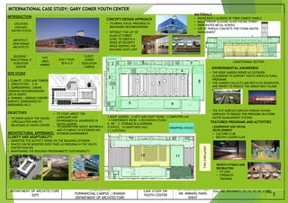 CASESTUDY PRESENTATION
DEPARTMENT OF ARCHITECTURE
2075
TRIBHUWAN UNIVERSITY|INSTITUTE OF
ENGINEERING
PURWANCHAL CAMPUS | DHARAN
DEPARTMENT OF ARCHITECTURE
SHEET TILTE:
CASE STUDY ON
YOUTH CENTER
SUBMITTED TO:
AR. MILAN BHATTRAI
AR. MIMANG HANG
KIRAT
SUBMITTED BY:
ROLL NO. 075/BAR/5 ,12, 13, 15, 18, 21
SHEET
NO.
INTRODUCTION
SITE STUDY
1.CLIMATE : COLD AND TEMPERATE
2. ORIENTATION : E-W
3. SURROUNDING : GRAND
CROSSING NEIGHBOURHOOD
LIES IN NORTH
4. PARKING : POROUS CONCRETE
SURFACE SURROUNDED BY
GREENARIES NO.S
OBJECTIVES
ARCHITECTURAL APPERANCE:
CLARITY AND ADAPTABILITY
• ADVERTISE THE ACTIVITY INSIDE ON THE BUILDING EXTERIOR
• SPACES CAN BE MODIFIED OVER TIMES AS PROGRAM IN THE YOUTH
CENTER EVOLVES
• MAINTAINING THE BUILDING PROGRAMMETIC SUSTAINABILITY
FEATURED PROGRAMS AND ACTIVITIES
LOCATION:
CHICAGO,
UNITED STATES
ARCHITECT:
JOHN RONAN
ARCHITECTS
BUILDING :
EDUCATIONAL,R
ECREATION
CENTER
SITE
AREA:
6968M2
BUILT YEAR:
2016 A.D
CLIENT:
COMER
EDUCATION
CAMPUS
SPORTS FITNESS AND
RECREATION
• FIT KIDS
• STRENGTH
TRAINING
LEADERSHIP AND SOCIAL
DEVELOPMENT
• CULTURE CLUB
• DESTINY LEADER CLUB
INTERNATIONAL CASE STUDY: GARY COMER YOUTH CENTER
ADAPTABLE
HALL
WRAPPING SPACES
• TO STUDY ABOUT THE
LANDCSAPE AND
ENVIRONMENTAL AWARENESS IN
YOUTH CENTER
ENVIRONMENTAL AWARENESS
• TO UNDERSTAND ABOUT MATERIALS
AND ITS IMPACT IN EXTERIOR AND
INTERIOR ENVIRONMENT
• TO KNOW ABOUT THE SPACES
,CIRCUALATION AND ITS
RELATIONS IN YOUTH CENTER
• THE ROOF GARDEN SERVES AS OUTDOOR
CLASSROOM TO SUPPORT YOUTH HORTICULTURAL
PROGRAMS
• THE GARDEN COLLECTS AND RECYCLES RAINWATER,
AND SERVES TO REDUCE THE URBAN HEAT ISLAND
EFFECT
• THE SITE SURFACE EMPLOYS POROUS PAVING
SURFACES TO REDUCE THE PRESSURE ON STORM
WATER MANAGEMENT SYSTEMS
CONCEPT/DESIGN APPROACH
• TO BRING SOCIAL PROGRESS IN
BACKWARD NEIGHBOURHOOD
• WITHOUT THE LOT OF
GLASS AT STREET
LEVEL TO CREATE A
SENSE OF SECURITY
WHILE KEEPING THE
BUILDING LIGHT,AIRY
MATERIALS
• RAINSCREEN CALDDING OF FIBER CEMENT PANELS
• BULLETPROOF GLAZING GLASS FACING STRRET
• PERFORATED METAL SCREEN
• USE OF POROUS CONCRETE FOR STORM WATER
MANAGEMENT
1-ROOF GARDEN 2-ARTS AND CRAFT ROOM 3.COMPUTER LAB
4.CONFERENCE ROOM 5.RECORDING STUDIO
6. WC 7. STORAGE 8.CLASSROOM
9.OFFICE 10.ADAPTABLE HALL
11.CAFETERIA
LONGITUDINAL SECTION
1
10
4
6
11
2
3
5
8
9
7
9
1
 