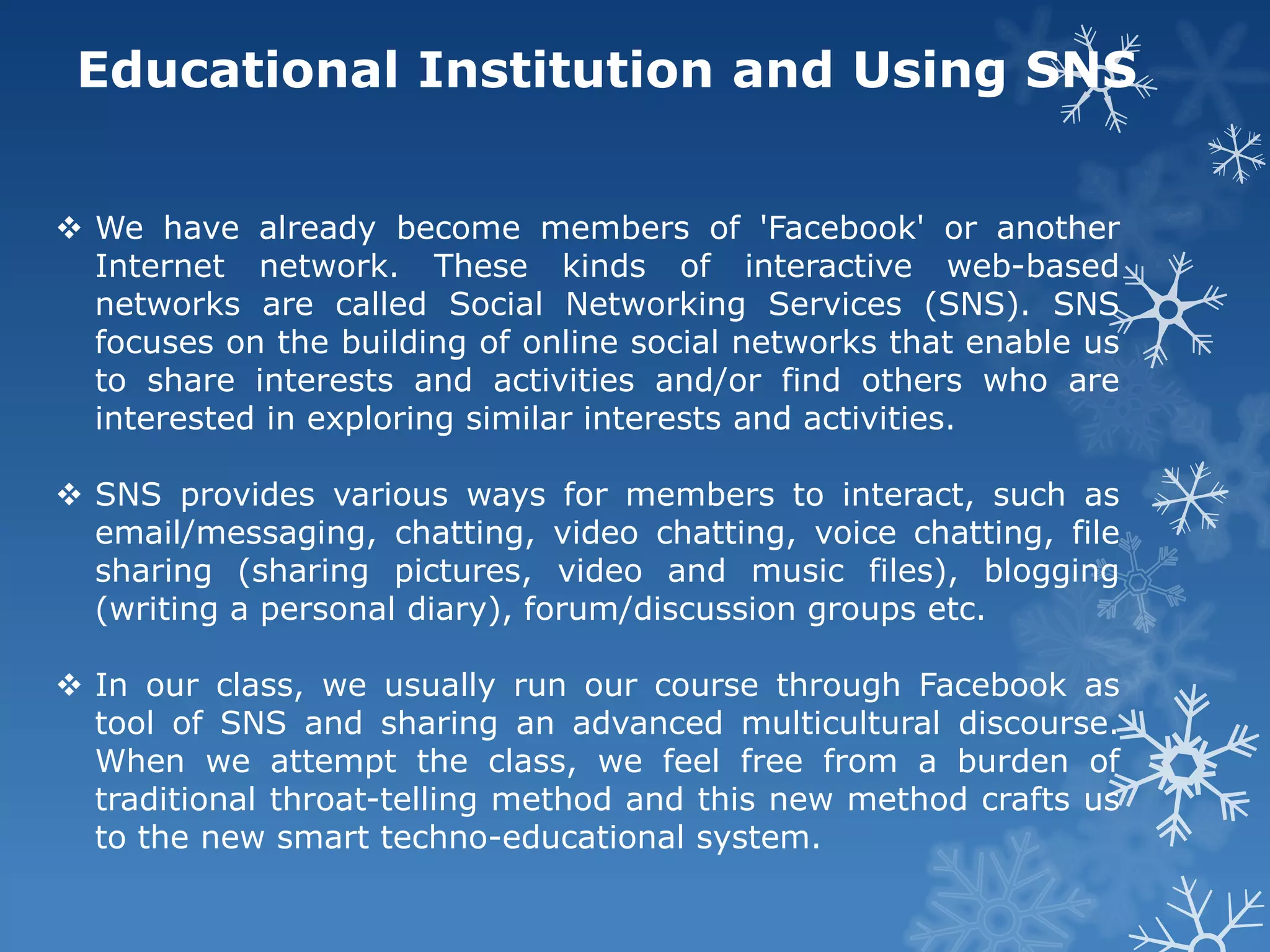 Educational Institution and Using SNS


 We have already become members of 'Facebook' or another
  Internet network. These kinds of interactive web-based
  networks are called Social Networking Services (SNS). SNS
  focuses on the building of online social networks that enable us
  to share interests and activities and/or find others who are
  interested in exploring similar interests and activities.

 SNS provides various ways for members to interact, such as
  email/messaging, chatting, video chatting, voice chatting, file
  sharing (sharing pictures, video and music files), blogging
  (writing a personal diary), forum/discussion groups etc.

 In our class, we usually run our course through Facebook as
  tool of SNS and sharing an advanced multicultural discourse.
  When we attempt the class, we feel free from a burden of
  traditional throat-telling method and this new method crafts us
  to the new smart techno-educational system.
 