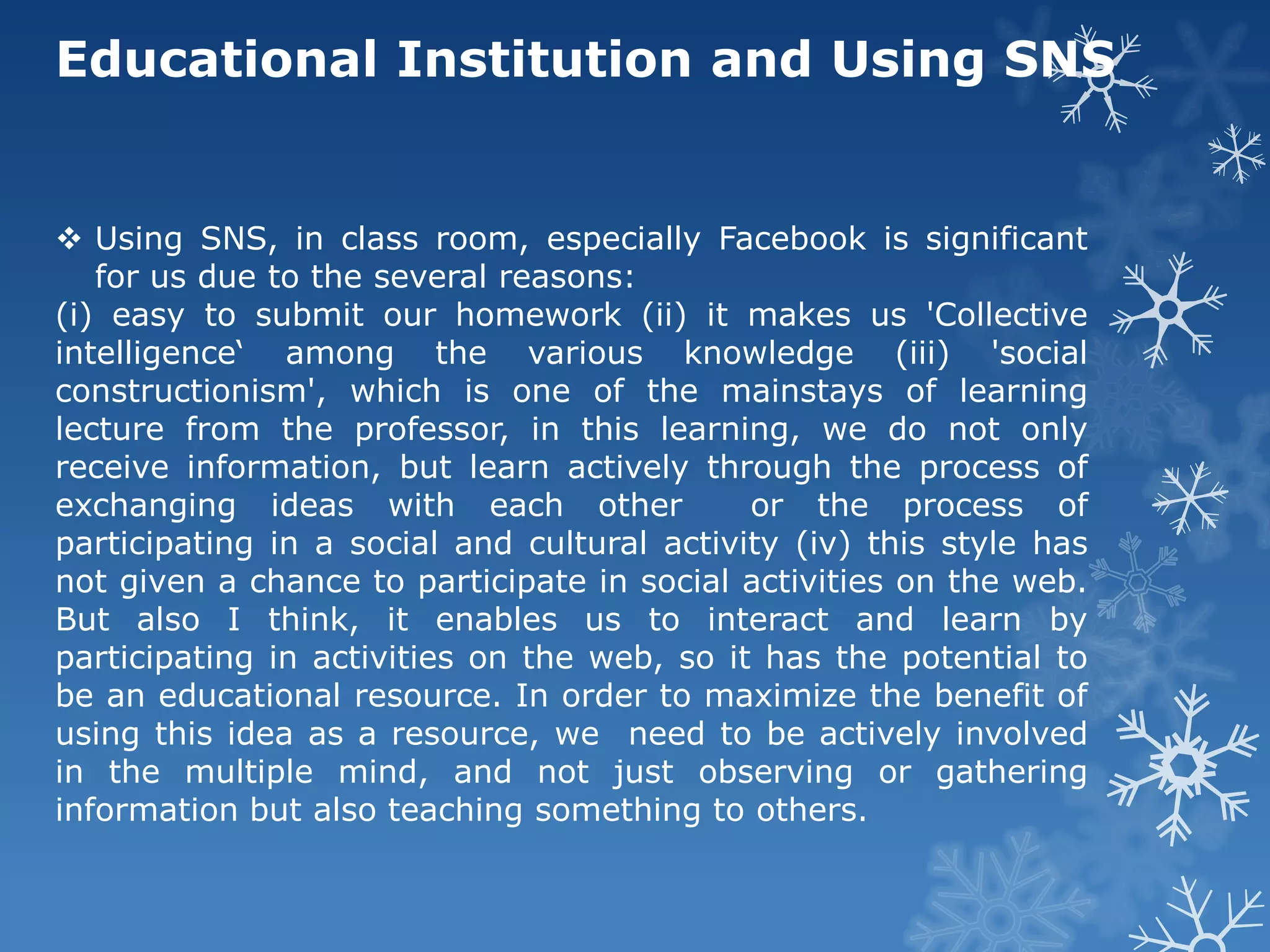 Educational Institution and Using SNS


 Using SNS, in class room, especially Facebook is significant
   for us due to the several reasons:
(i) easy to submit our homework (ii) it makes us 'Collective
intelligence‘ among the various knowledge (iii) 'social
constructionism', which is one of the mainstays of learning
lecture from the professor, in this learning, we do not only
receive information, but learn actively through the process of
exchanging ideas with each other             or the process of
participating in a social and cultural activity (iv) this style has
not given a chance to participate in social activities on the web.
But also I think, it enables us to interact and learn by
participating in activities on the web, so it has the potential to
be an educational resource. In order to maximize the benefit of
using this idea as a resource, we need to be actively involved
in the multiple mind, and not just observing or gathering
information but also teaching something to others.
 