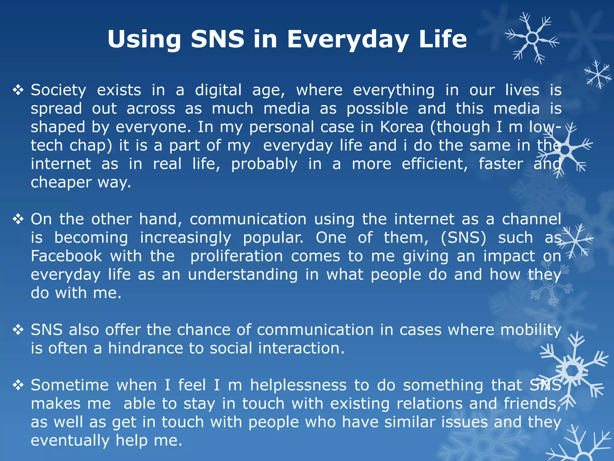 Using SNS in Everyday Life

 Society exists in a digital age, where everything in our lives is
  spread out across as much media as possible and this media is
  shaped by everyone. In my personal case in Korea (though I m low-
  tech chap) it is a part of my everyday life and i do the same in the
  internet as in real life, probably in a more efficient, faster and
  cheaper way.

 On the other hand, communication using the internet as a channel
  is becoming increasingly popular. One of them, (SNS) such as
  Facebook with the proliferation comes to me giving an impact on
  everyday life as an understanding in what people do and how they
  do with me.

 SNS also offer the chance of communication in cases where mobility
  is often a hindrance to social interaction.

 Sometime when I feel I m helplessness to do something that SNS
  makes me able to stay in touch with existing relations and friends,
  as well as get in touch with people who have similar issues and they
  eventually help me.
 