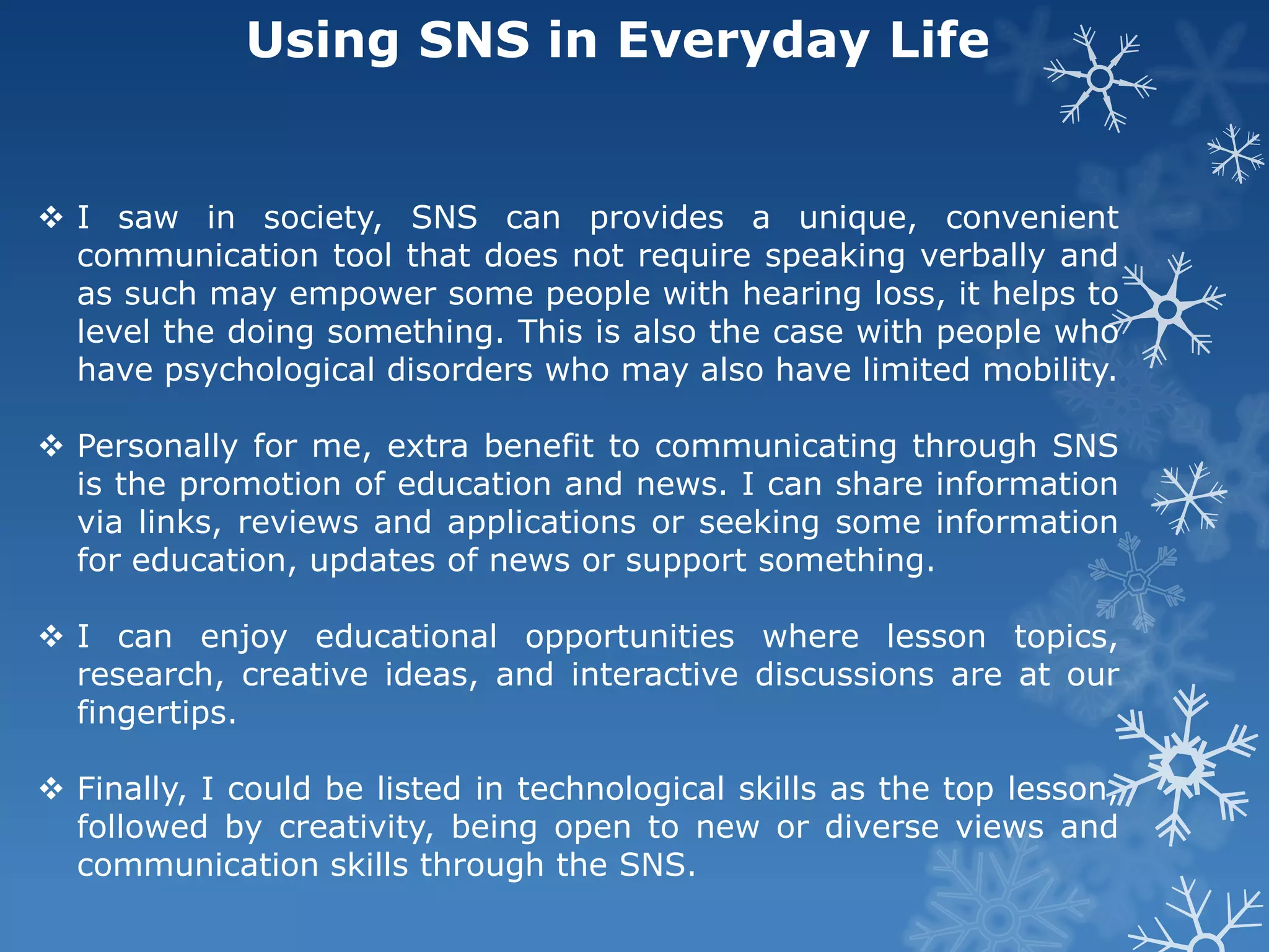 Using SNS in Everyday Life


 I saw in society, SNS can provides a unique, convenient
  communication tool that does not require speaking verbally and
  as such may empower some people with hearing loss, it helps to
  level the doing something. This is also the case with people who
  have psychological disorders who may also have limited mobility.

 Personally for me, extra benefit to communicating through SNS
  is the promotion of education and news. I can share information
  via links, reviews and applications or seeking some information
  for education, updates of news or support something.

 I can enjoy educational opportunities where lesson topics,
  research, creative ideas, and interactive discussions are at our
  fingertips.

 Finally, I could be listed in technological skills as the top lesson,
  followed by creativity, being open to new or diverse views and
  communication skills through the SNS.
 