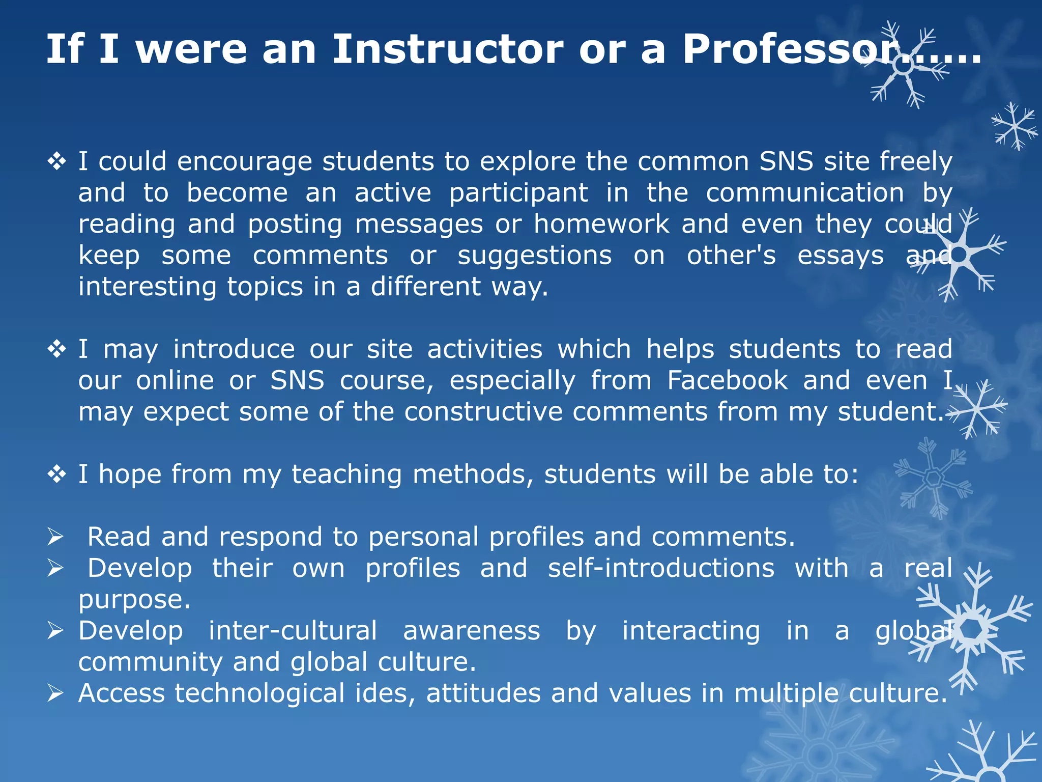 If I were an Instructor or a Professor……

 I could encourage students to explore the common SNS site freely
  and to become an active participant in the communication by
  reading and posting messages or homework and even they could
  keep some comments or suggestions on other's essays and
  interesting topics in a different way.

 I may introduce our site activities which helps students to read
  our online or SNS course, especially from Facebook and even I
  may expect some of the constructive comments from my student.

 I hope from my teaching methods, students will be able to:

 Read and respond to personal profiles and comments.
 Develop their own profiles and self-introductions with a real
  purpose.
 Develop inter-cultural awareness by interacting in a global
  community and global culture.
 Access technological ides, attitudes and values in multiple culture.
 