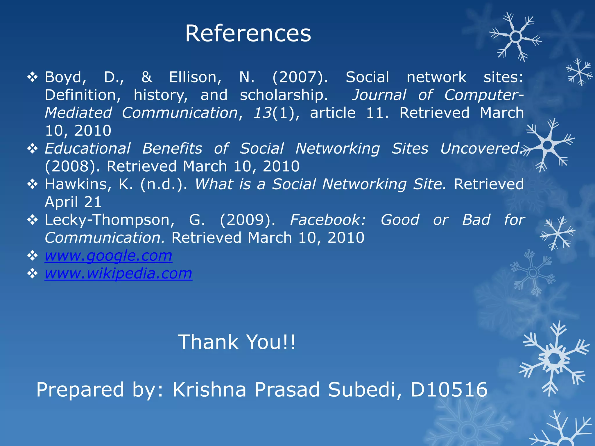 References
 Boyd, D., & Ellison, N. (2007). Social network sites:
  Definition, history, and scholarship.   Journal of Computer-
  Mediated Communication, 13(1), article 11. Retrieved March
  10, 2010
 Educational Benefits of Social Networking Sites Uncovered.
  (2008). Retrieved March 10, 2010
 Hawkins, K. (n.d.). What is a Social Networking Site. Retrieved
  April 21
 Lecky-Thompson, G. (2009). Facebook: Good or Bad for
  Communication. Retrieved March 10, 2010
 www.google.com
 www.wikipedia.com



                   Thank You!!

 Prepared by: Krishna Prasad Subedi, D10516
 