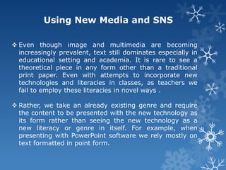 Using New Media and SNS

 Even though image and multimedia are becoming
  increasingly prevalent, text still dominates especially in
  educational setting and academia. It is rare to see a
  theoretical piece in any form other than a traditional
  print paper. Even with attempts to incorporate new
  technologies and literacies in classes, as teachers we
  fail to employ these literacies in novel ways .

 Rather, we take an already existing genre and require
  the content to be presented with the new technology as
  its form rather than seeing the new technology as a
  new literacy or genre in itself. For example, when
  presenting with PowerPoint software we rely mostly on
  text formatted in point form.
 