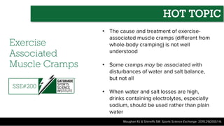 Exercise
Associated
Muscle Cramps
• The cause and treatment of exercise-
associated muscle cramps (different from
whole-body cramping) is not well
understood
• Some cramps may be associated with
disturbances of water and salt balance,
but not all
• When water and salt losses are high,
drinks containing electrolytes, especially
sodium, should be used rather than plain
water
Maughan RJ & Shirreffs SM. Sports Science Exchange. 2019;29(200):1-6.
SSE#200
HOT TOPIC
 