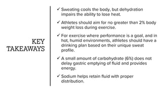 KEY
TAKEAWAYS
 Sweating cools the body, but dehydration
impairs the ability to lose heat.
 Athletes should aim for no greater than 2% body
weight loss during exercise.
 For exercise where performance is a goal, and in
hot, humid environments, athletes should have a
drinking plan based on their unique sweat
profile.
 A small amount of carbohydrate (6%) does not
delay gastric emptying of fluid and provides
energy.
 Sodium helps retain fluid with proper
distribution.
 