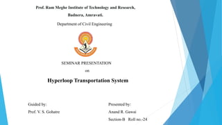 Prof. Ram Meghe Institute of Technology and Research,
Badnera, Amravati.
Department of Civil Engineering
SEMINAR PRESENTATION
on
Hyperloop Transportation System
Guided by:
Prof. V. S. Gohatre
Presented by:
Anand R. Gawai
Section-B Roll no.-24
 