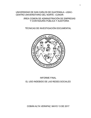 1
UNIVERSIDAD DE SAN CARLOS DE GUATEMALA –USAC-
CENTRO UNIVERSITARIO DEL NORTE –CUNOR-
ÁREA COMÚN DE ADMINISTRACIÓN DE EMPRESAS
Y CONTADURÍA PÚBLICA Y AUDITORÍA
TÉCNICAS DE INVESTIGACIÓN DOCUMENTAL
INFORME FINAL
EL USO INDEBIDO DE LAS REDES SOCIALES
COBÁN ALTA VERAPAZ, MAYO 13 DE 2017
 