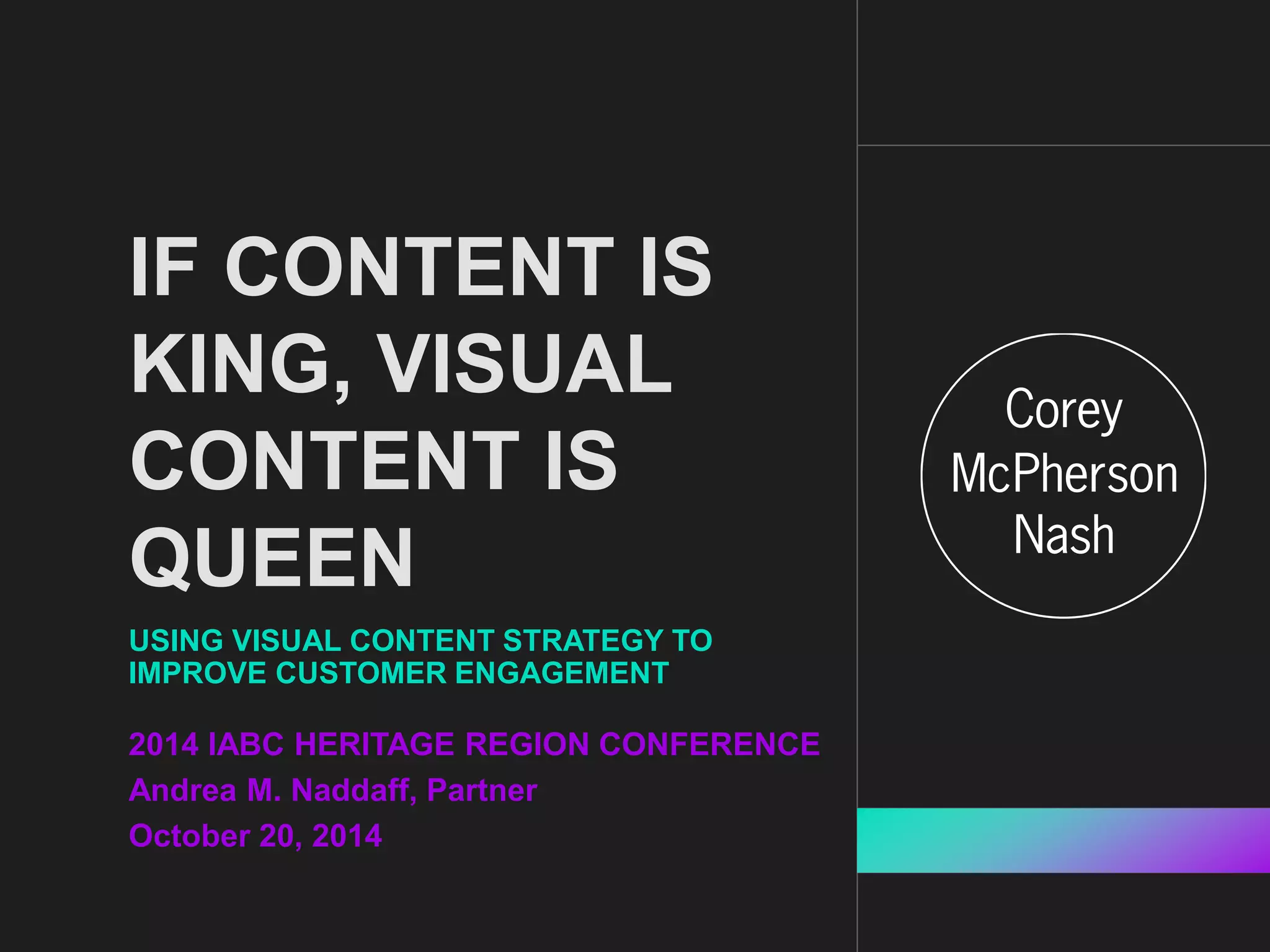 IF CONTENT IS 
KING, VISUAL 
CONTENT IS 
QUEEN 
USING VISUAL CONTENT STRATEGY TO 
IMPROVE CUSTOMER ENGAGEMENT 
2014 IABC HERITAGE REGION CONFERENCE 
Andrea M. Naddaff, Partner 
October 20, 2014 
 