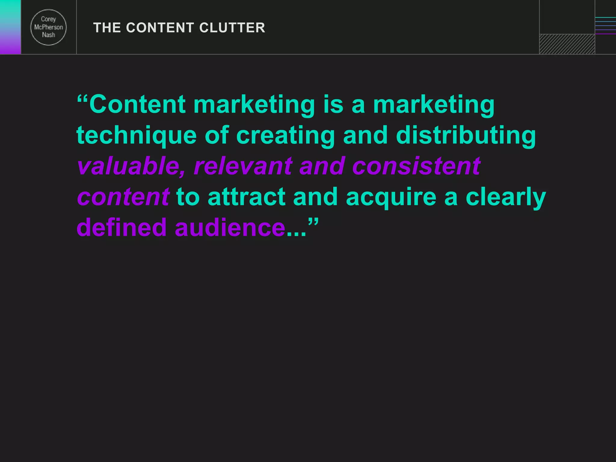 THE CONTENT CLUTTER 
“Content marketing is a marketing 
technique of creating and distributing 
valuable, relevant and consistent 
content to attract and acquire a clearly 
defined audience...” 
 