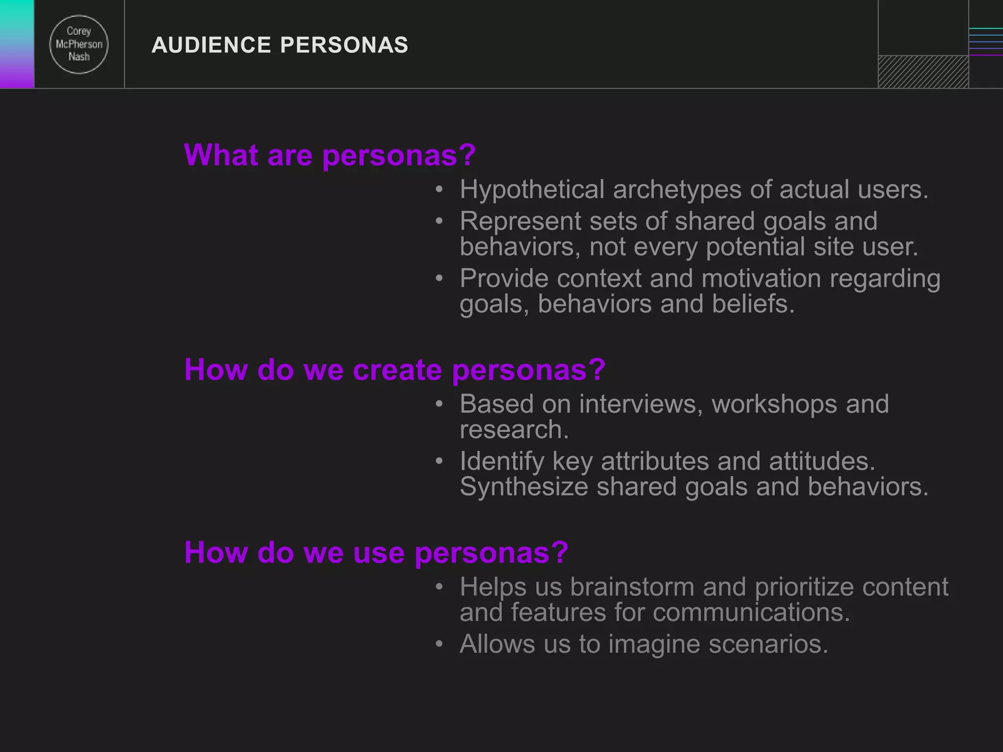 AUDIENCE PERSONAS 
What are personas? 
• Hypothetical archetypes of actual users. 
• Represent sets of shared goals and 
behaviors, not every potential site user. 
• Provide context and motivation regarding 
goals, behaviors and beliefs. 
How do we create personas? 
• Based on interviews, workshops and 
research. 
• Identify key attributes and attitudes. 
Synthesize shared goals and behaviors. 
How do we use personas? 
• Helps us brainstorm and prioritize content 
and features for communications. 
• Allows us to imagine scenarios. 
 