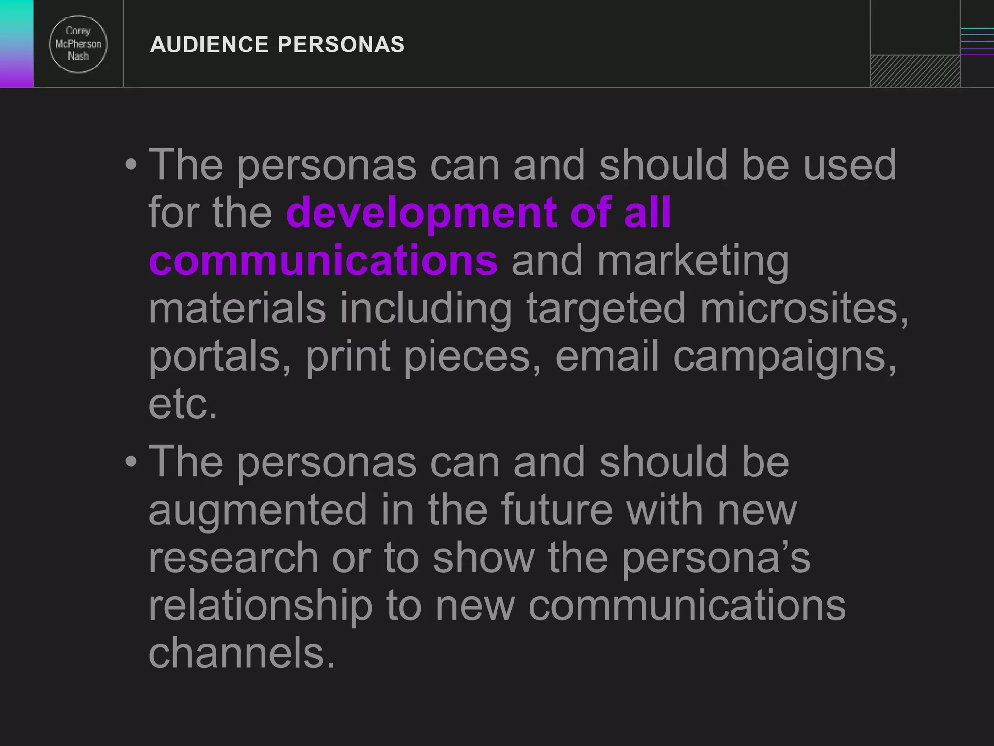 AUDIENCE PERSONAS 
• The personas can and should be used 
for the development of all 
communications and marketing 
materials including targeted microsites, 
portals, print pieces, email campaigns, 
etc. 
• The personas can and should be 
augmented in the future with new 
research or to show the persona’s 
relationship to new communications 
channels. 
 